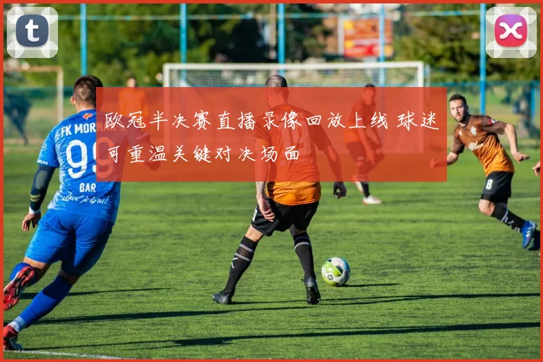 欧冠半决赛直播录像回放上线 球迷可重温关键对决场面
