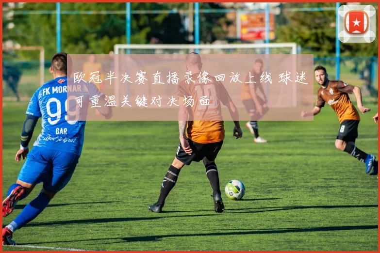 欧冠半决赛直播录像回放上线 球迷可重温关键对决场面