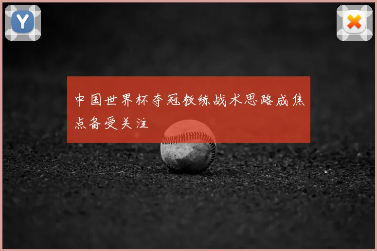 中国世界杯夺冠教练战术思路成焦点备受关注