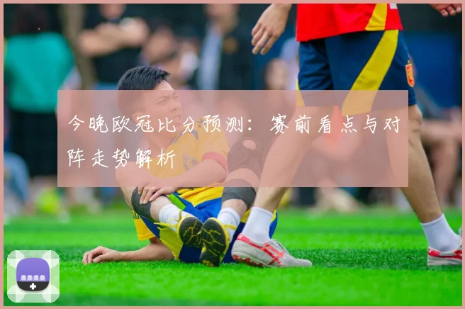 今晚欧冠比分预测:赛前看点与对阵走势解析