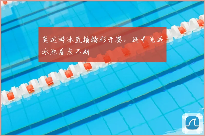 奥运游泳直播精彩开赛,选手竞逐泳池看点不断