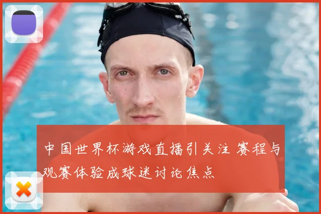 中国世界杯游戏直播引关注 赛程与观赛体验成球迷讨论焦点