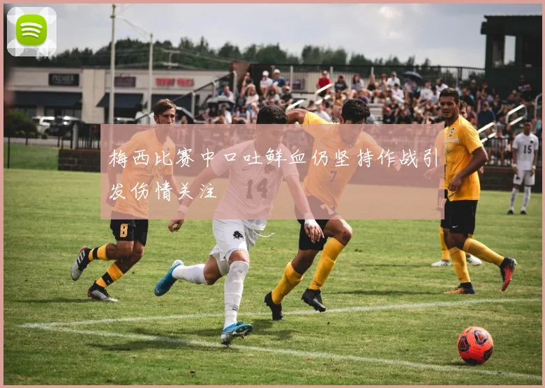 梅西比赛中口吐鲜血仍坚持作战引发伤情关注