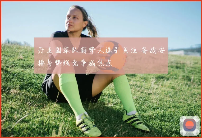 丹麦国家队前锋人选引关注 备战安排与锋线竞争成焦点