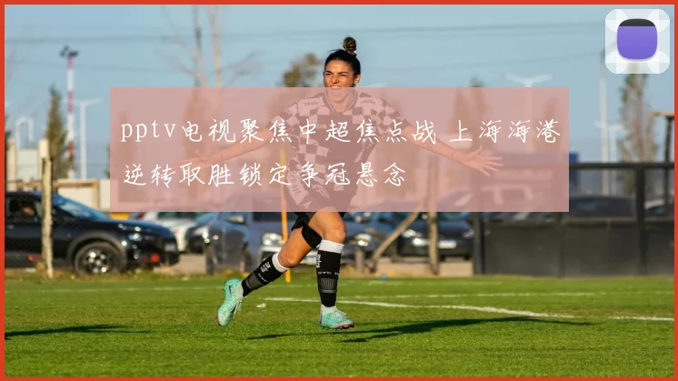 pptv电视聚焦中超焦点战 上海海港逆转取胜锁定争冠悬念