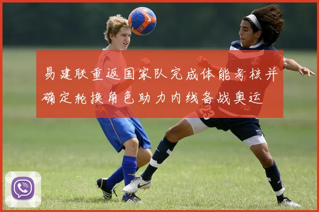 易建联重返国家队完成体能考核并确定轮换角色助力内线备战奥运