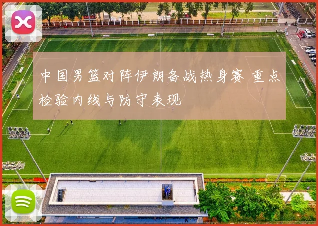 中国男篮对阵伊朗备战热身赛 重点检验内线与防守表现