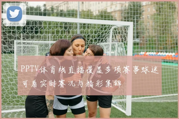 PPTV体育线直播覆盖多项赛事球迷可看实时赛况与精彩集锦