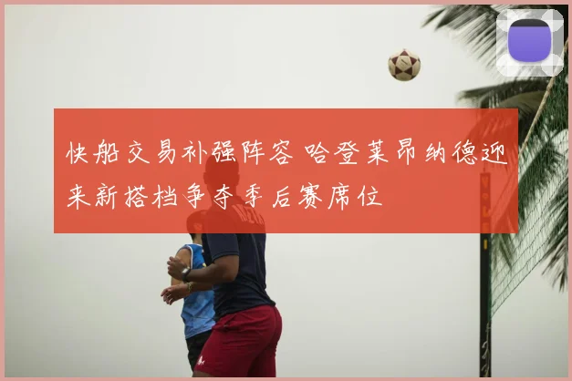 快船交易补强阵容 哈登莱昂纳德迎来新搭档争夺季后赛席位