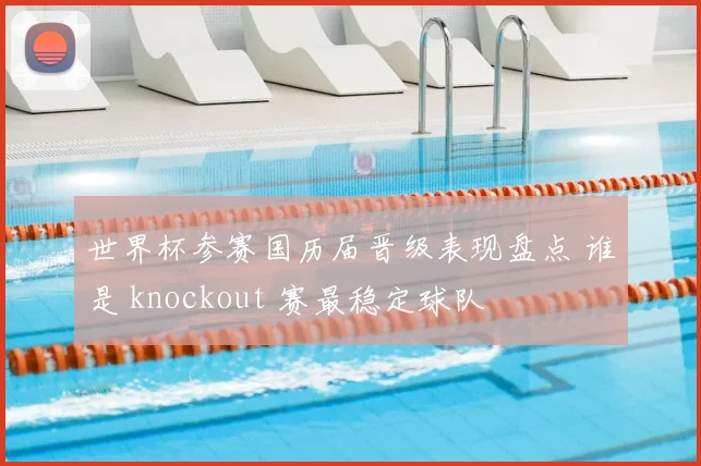 世界杯参赛国历届晋级表现盘点 谁是 knockout 赛最稳定球队
