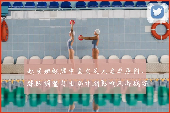 赵丽娜缺席中国女足大名单原因、球队调整与出场计划影响及备战安排