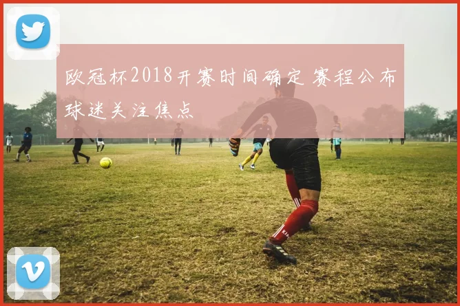 欧冠杯2018开赛时间确定 赛程公布球迷关注焦点