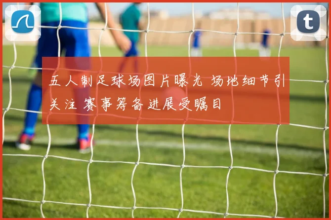 五人制足球场图片曝光 场地细节引关注 赛事筹备进展受瞩目