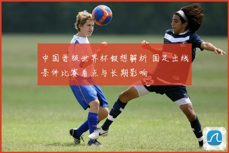 中国晋级世界杯假想解析 国足出线条件比赛看点与长期影响