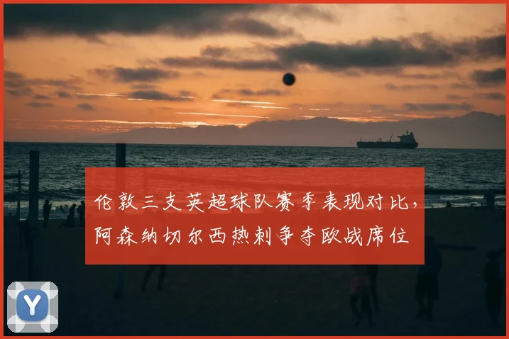 伦敦三支英超球队赛季表现对比，阿森纳切尔西热刺争夺欧战席位