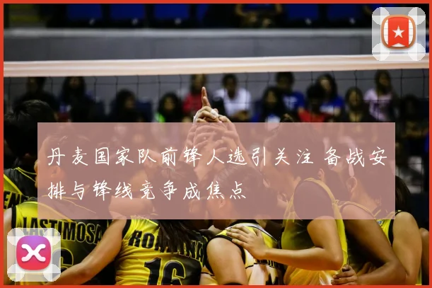 丹麦国家队前锋人选引关注 备战安排与锋线竞争成焦点