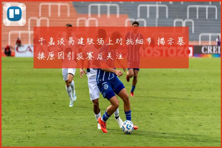 于嘉谈易建联场上对抗细节 揭示暴揍原因引发赛后关注