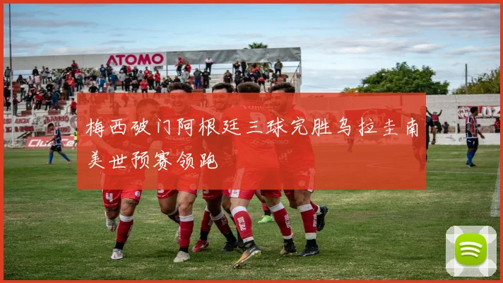 梅西破门阿根廷三球完胜乌拉圭南美世预赛领跑