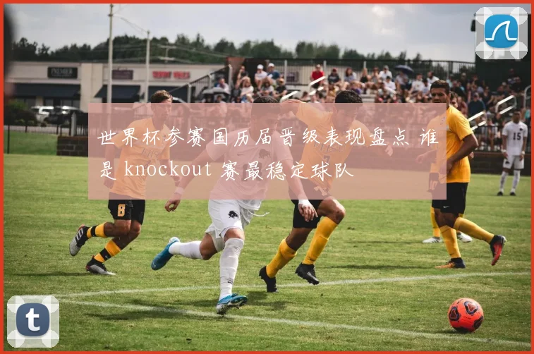 世界杯参赛国历届晋级表现盘点 谁是 knockout 赛最稳定球队