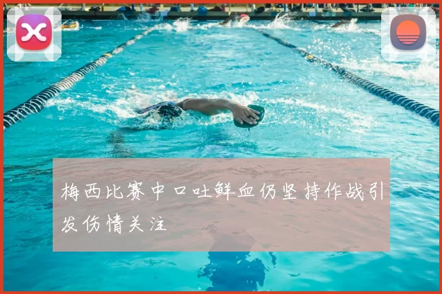 梅西比赛中口吐鲜血仍坚持作战引发伤情关注