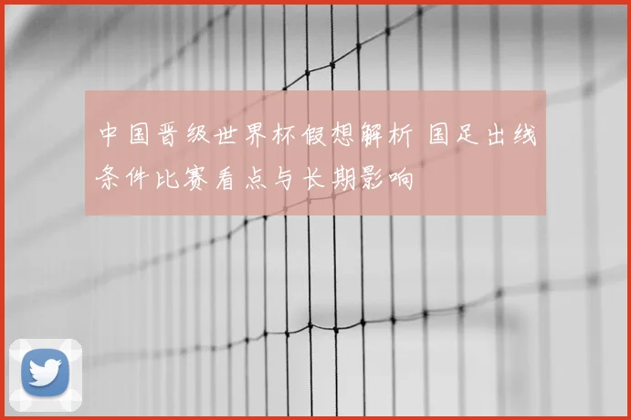 中国晋级世界杯假想解析 国足出线条件比赛看点与长期影响