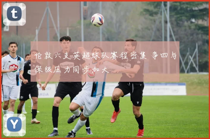 伦敦六支英超球队赛程密集 争四与保级压力同步加大