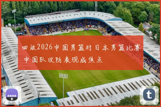 回放2026中国男篮对日本男篮比赛 中国队攻防表现成焦点
