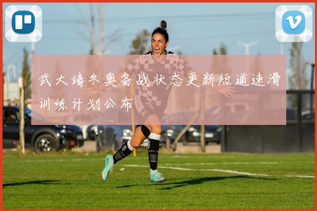 武大靖冬奥备战状态更新短道速滑训练计划公布